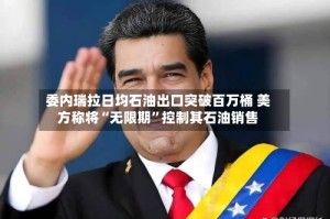 委内瑞拉日均石油出口突破百万桶 美方称将“无限期”控制其石油销售