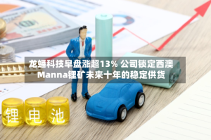 龙蟠科技早盘涨超13% 公司锁定西澳Manna锂矿未来十年的稳定供货