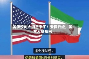 美伊谈判大消息来了！安保升级，美方人员抵巴