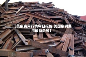 【美废费用行情今日报价,美国废钢费用最新走势】