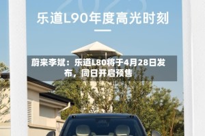 蔚来李斌：乐道L80将于4月28日发布，同日开启预售