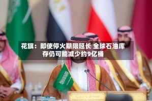 花旗：即使停火期限延长 全球石油库存仍可能减少约9亿桶