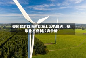 美国政府取消两处海上风电租约，换取化石燃料投资承诺