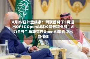 4月29日外盘头条：阿联酋将于5月退出OPEC OpenAI称公司各项业务“火力全开” 马斯克在OpenAI审判中出庭作证