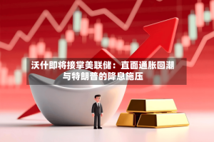 沃什即将接掌美联储：直面通胀回潮与特朗普的降息施压