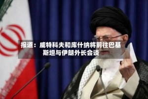 报道：威特科夫和库什纳将前往巴基斯坦与伊朗外长会谈