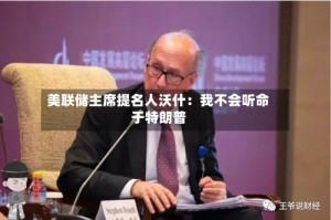 美联储主席提名人沃什：我不会听命于特朗普