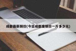 成都最新铜价(今日成都废铜价一斤多少元)