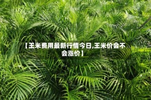 【王米费用最新行情今日,王米价会不会涨价】