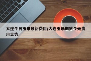 大连今日玉米最新费用/大连玉米期货今天费用走势