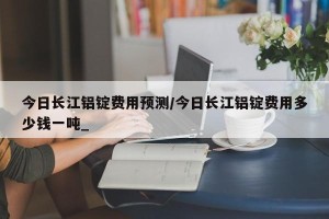 今日长江铝锭费用预测/今日长江铝锭费用多少钱一吨_