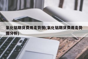 氧化铝期货费用走势图(氧化铝期货费用走势图分析)