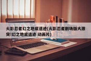 火影忍者幻之地底遗迹(火影忍者剧场版大激突!幻之地底遗迹 动画片)