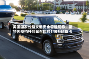 美国国家公路交通安全管理局称，福特因换挡杆问题召回约140万辆皮卡