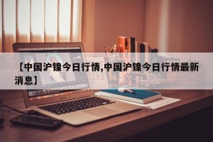 【中国沪镍今日行情,中国沪镍今日行情最新消息】
