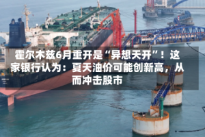 霍尔木兹6月重开是“异想天开”！这家银行认为：夏天油价可能创新高，从而冲击股市