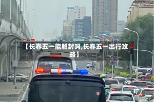 【长春五一能解封吗,长春五一出行攻略】