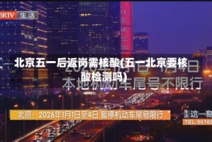 北京五一后返岗需核酸(五一北京要核酸检测吗)