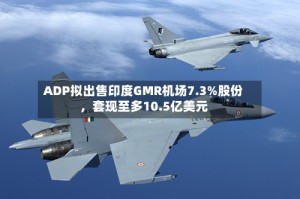 ADP拟出售印度GMR机场7.3%股份，套现至多10.5亿美元