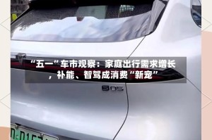 “五一”车市观察：家庭出行需求增长，补能、智驾成消费“新宠”