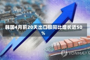 韩国4月前20天出口额同比增长近50%