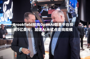 Brookfield拟向OpenAI部署平台投资5亿美元，加速AI从试点走向规模化