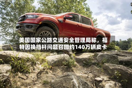 美国国家公路交通安全管理局称	，福特因换挡杆问题召回约140万辆皮卡-第3张图片