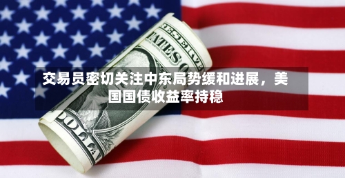 交易员密切关注中东局势缓和进展	，美国国债收益率持稳-第1张图片