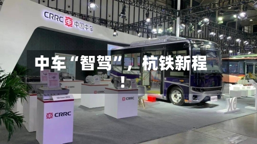 中车“智驾	”，杭铁新程！-第1张图片