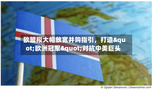 欧盟拟大幅放宽并购指引	，打造"欧洲冠军"对抗中美巨头-第2张图片