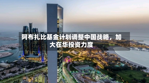 阿布扎比基金计划调整中国战略	，加大在华投资力度-第2张图片