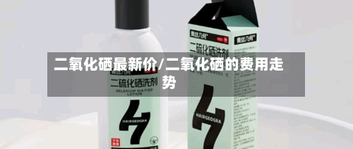 二氧化硒最新价/二氧化硒的费用走势-第3张图片