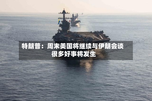 特朗普：周末美国将继续与伊朗会谈 很多好事将发生-第1张图片