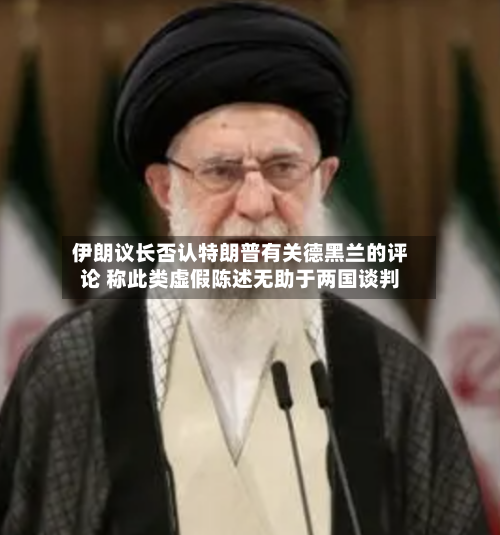 伊朗议长否认特朗普有关德黑兰的评论 称此类虚假陈述无助于两国谈判-第1张图片