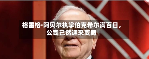 格雷格·阿贝尔执掌伯克希尔满百日	，公司已然迎来变局-第2张图片
