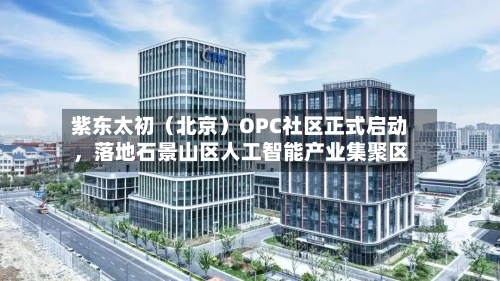 紫东太初（北京）OPC社区正式启动	，落地石景山区人工智能产业集聚区-第1张图片