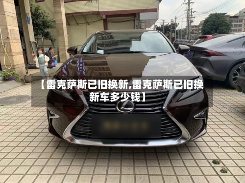 【雷克萨斯已旧换新,雷克萨斯已旧换新车多少钱】-第1张图片