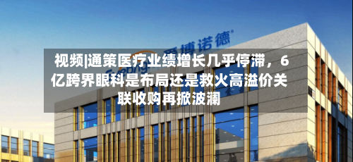 视频|通策医疗业绩增长几乎停滞，6亿跨界眼科是布局还是救火高溢价关联收购再掀波澜-第2张图片