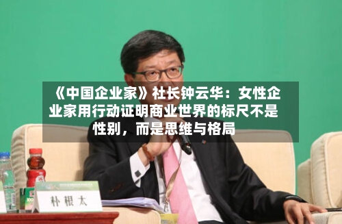 《中国企业家》社长钟云华：女性企业家用行动证明商业世界的标尺不是性别，而是思维与格局-第1张图片