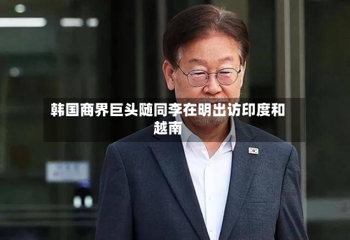 韩国商界巨头随同李在明出访印度和越南-第3张图片