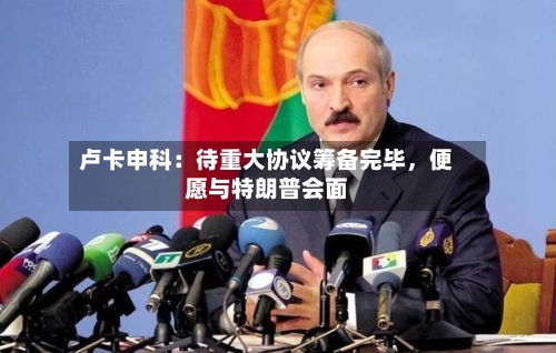 卢卡申科：待重大协议筹备完毕	，便愿与特朗普会面-第1张图片