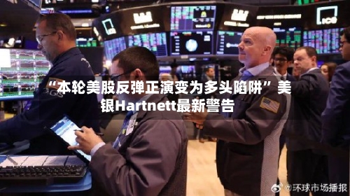 “本轮美股反弹正演变为多头陷阱” 美银Hartnett最新警告-第1张图片