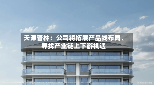 天津普林：公司将拓展产品线布局、寻找产业链上下游机遇-第1张图片