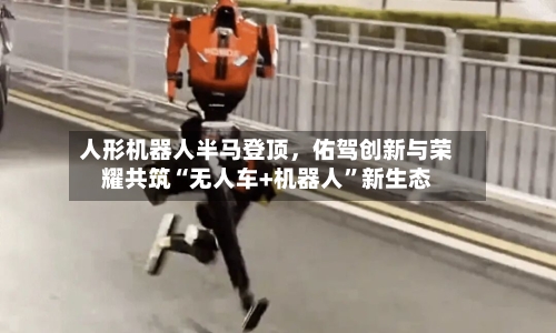 人形机器人半马登顶，佑驾创新与荣耀共筑“无人车+机器人	”新生态-第1张图片