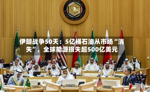 伊朗战争50天：5亿桶石油从市场“消失”，全球能源损失超500亿美元-第1张图片