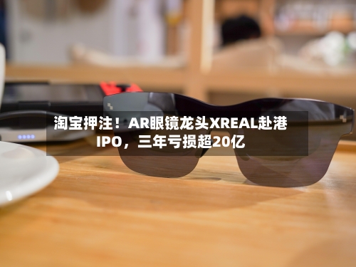 淘宝押注！AR眼镜龙头XREAL赴港IPO	，三年亏损超20亿-第2张图片