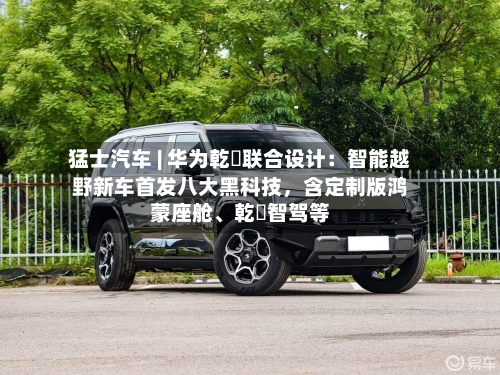 猛士汽车 | 华为乾崑联合设计：智能越野新车首发八大黑科技，含定制版鸿蒙座舱	、乾崑智驾等-第2张图片