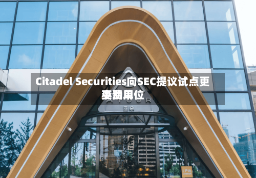 Citadel Securities向SEC提议试点更小费用变动单位-第3张图片