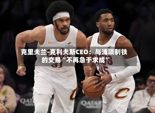 克里夫兰-克利夫斯CEO：与浦项制铁的交易“不再急于求成	”-第1张图片