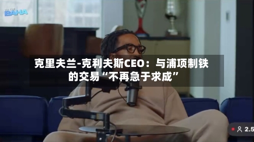 克里夫兰-克利夫斯CEO：与浦项制铁的交易“不再急于求成”-第3张图片